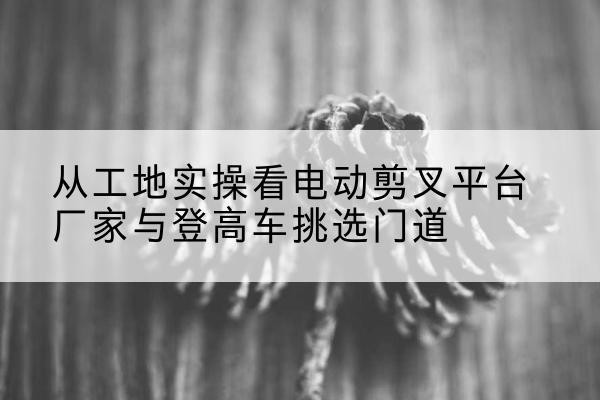 曹县电动剪叉升降平台厂家-从工地实操看电动剪叉平台厂家与登高车挑选门道