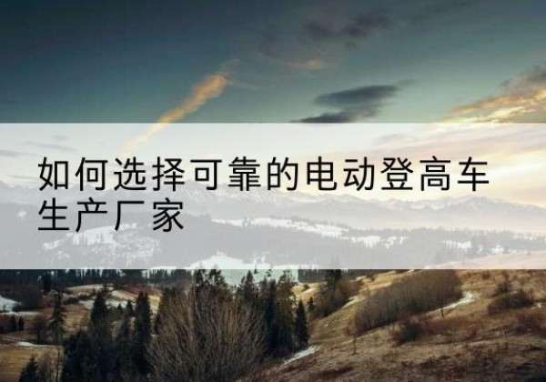 曹县电动登高车厂家-如何选择可靠的电动登高车生产厂家