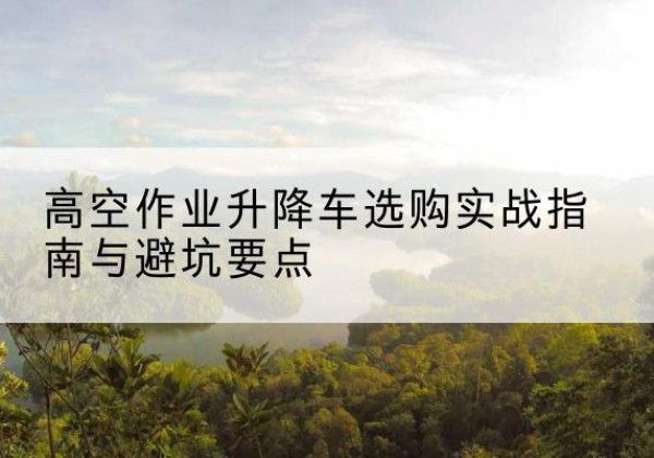 曹县升降车怎么选-高空作业升降车选购实战指南与避坑要点