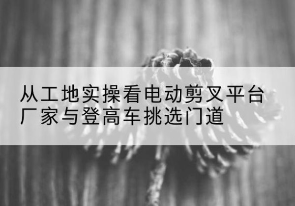 曹县电动剪叉升降平台厂家-从工地实操看电动剪叉平台厂家与登高车挑选门道