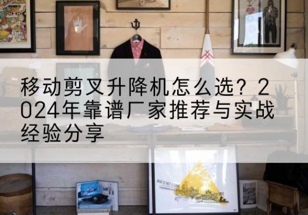 曹县升降平台厂家推荐-移动剪叉升降机怎么选？2024年靠谱厂家推荐与实战经验分享